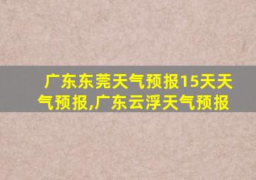 广东东莞天气预报15天天气预报,广东云浮天气预报