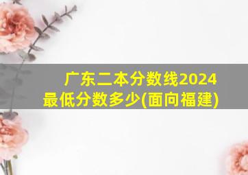 广东二本分数线2024最低分数多少(面向福建)