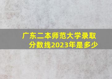 广东二本师范大学录取分数线2023年是多少