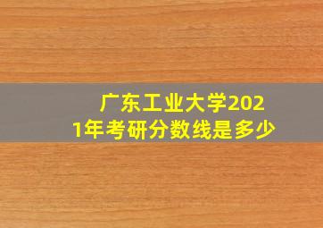 广东工业大学2021年考研分数线是多少