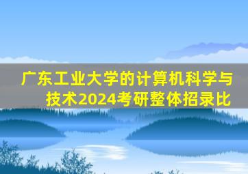 广东工业大学的计算机科学与技术2024考研整体招录比