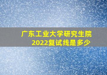 广东工业大学研究生院2022复试线是多少