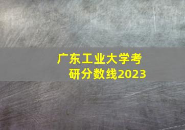 广东工业大学考研分数线2023