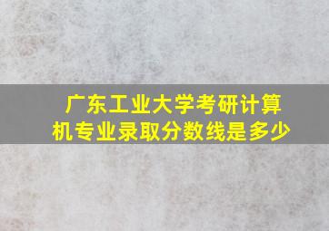 广东工业大学考研计算机专业录取分数线是多少