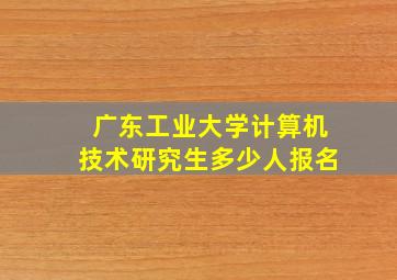 广东工业大学计算机技术研究生多少人报名