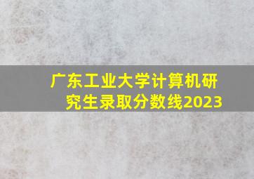 广东工业大学计算机研究生录取分数线2023