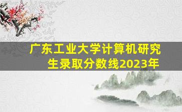 广东工业大学计算机研究生录取分数线2023年