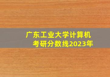 广东工业大学计算机考研分数线2023年