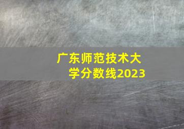 广东师范技术大学分数线2023