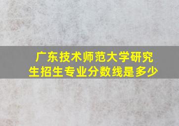 广东技术师范大学研究生招生专业分数线是多少