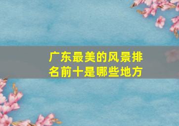 广东最美的风景排名前十是哪些地方