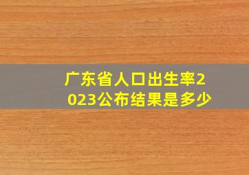 广东省人口出生率2023公布结果是多少