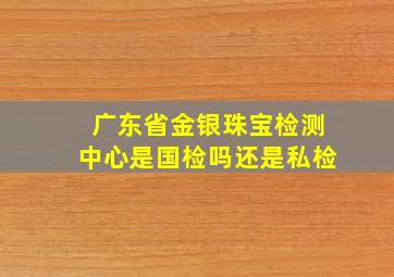 广东省金银珠宝检测中心是国检吗还是私检