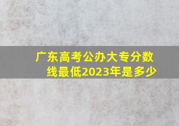 广东高考公办大专分数线最低2023年是多少