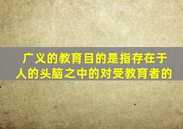 广义的教育目的是指存在于人的头脑之中的对受教育者的