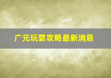 广元玩耍攻略最新消息