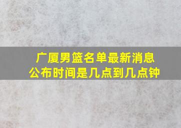 广厦男篮名单最新消息公布时间是几点到几点钟