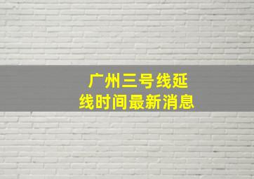 广州三号线延线时间最新消息