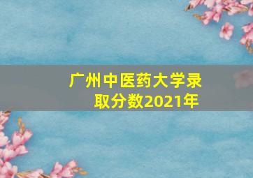 广州中医药大学录取分数2021年