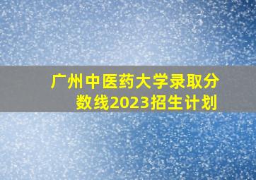 广州中医药大学录取分数线2023招生计划