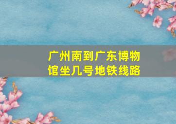 广州南到广东博物馆坐几号地铁线路