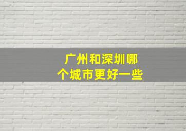 广州和深圳哪个城市更好一些