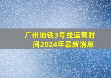 广州地铁3号线运营时间2024年最新消息