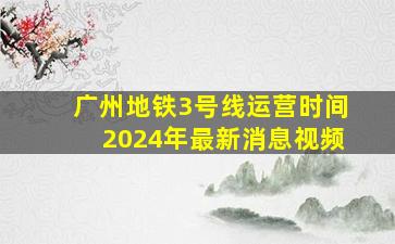 广州地铁3号线运营时间2024年最新消息视频