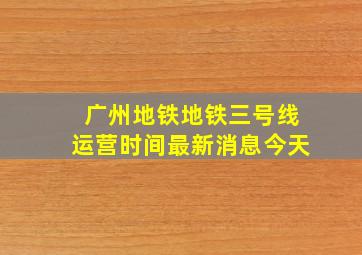 广州地铁地铁三号线运营时间最新消息今天