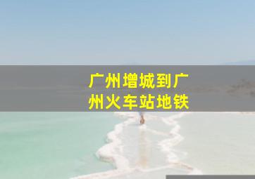 广州增城到广州火车站地铁