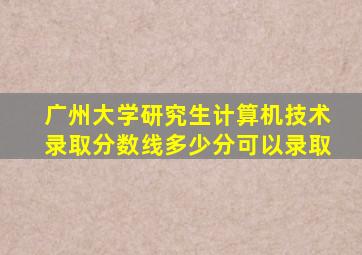 广州大学研究生计算机技术录取分数线多少分可以录取