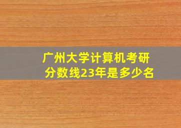 广州大学计算机考研分数线23年是多少名