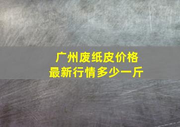 广州废纸皮价格最新行情多少一斤