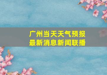 广州当天天气预报最新消息新闻联播