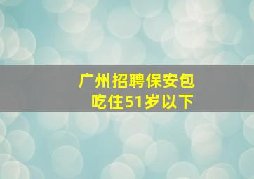 广州招聘保安包吃住51岁以下