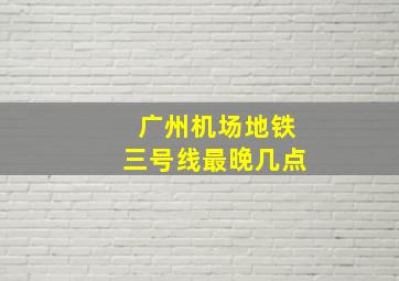 广州机场地铁三号线最晚几点