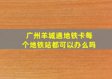 广州羊城通地铁卡每个地铁站都可以办么吗