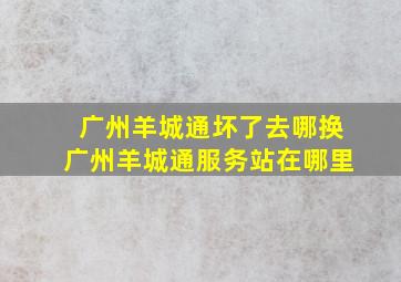 广州羊城通坏了去哪换广州羊城通服务站在哪里