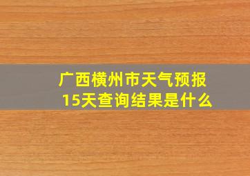 广西横州市天气预报15天查询结果是什么