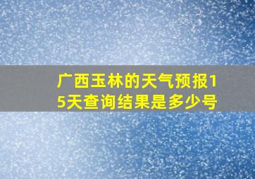 广西玉林的天气预报15天查询结果是多少号