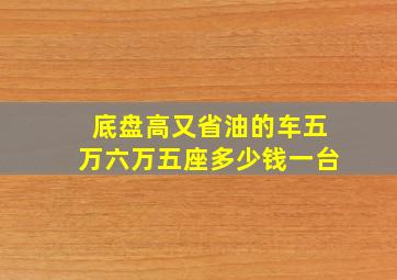 底盘高又省油的车五万六万五座多少钱一台