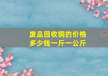 废品回收铜的价格多少钱一斤一公斤