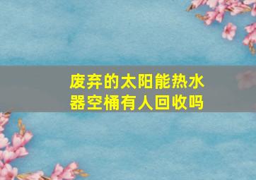 废弃的太阳能热水器空桶有人回收吗