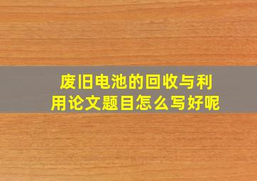 废旧电池的回收与利用论文题目怎么写好呢