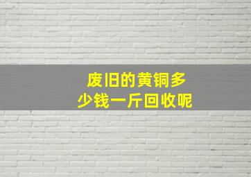 废旧的黄铜多少钱一斤回收呢