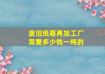 废旧纸箱再加工厂需要多少钱一吨的