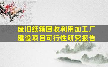 废旧纸箱回收利用加工厂建设项目可行性研究报告