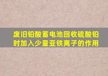 废旧铅酸蓄电池回收硫酸铅时加入少量亚铁离子的作用