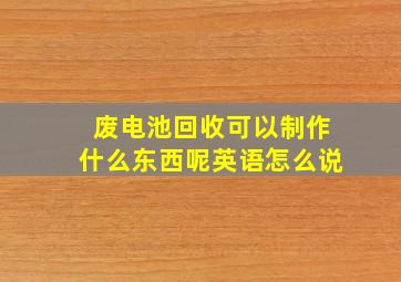 废电池回收可以制作什么东西呢英语怎么说