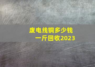 废电线铜多少钱一斤回收2023